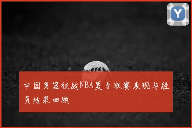 中国男篮征战NBA夏季联赛表现与胜负结果回顾