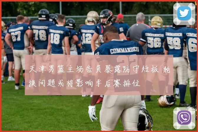 天津男篮主场告负暴露防守短板 轮换问题或将影响季后赛排位