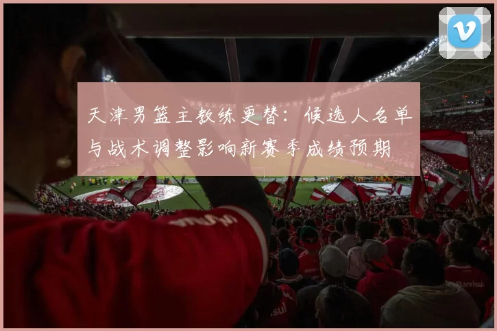 天津男篮主教练更替：候选人名单与战术调整影响新赛季成绩预期