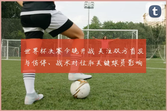 世界杯决赛今晚开战 关注双方首发与伤停、战术对位和关键球员影响冠军归属
