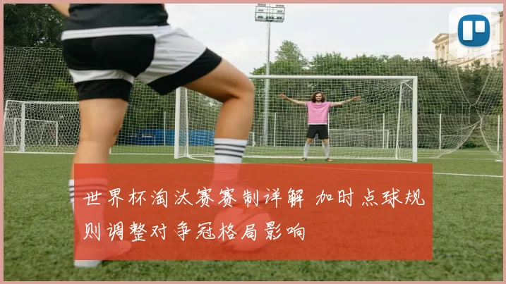 世界杯淘汰赛赛制详解 加时点球规则调整对争冠格局影响