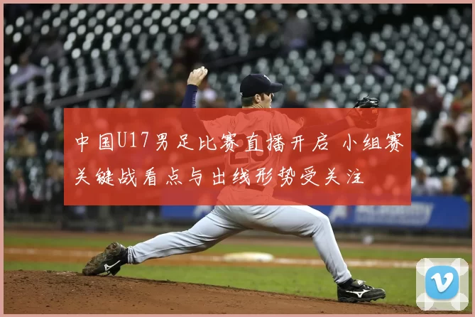 中国U17男足比赛直播开启 小组赛关键战看点与出线形势受关注
