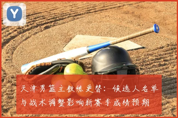 天津男篮主教练更替：候选人名单与战术调整影响新赛季成绩预期