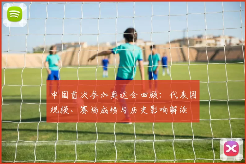 中国首次参加奥运会回顾：代表团规模、赛场成绩与历史影响解读
