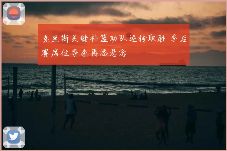克里斯关键补篮助队逆转取胜 季后赛席位争夺再添悬念