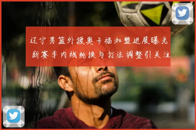 辽宁男篮外援奥卡福加盟进展曝光 新赛季内线轮换与打法调整引关注