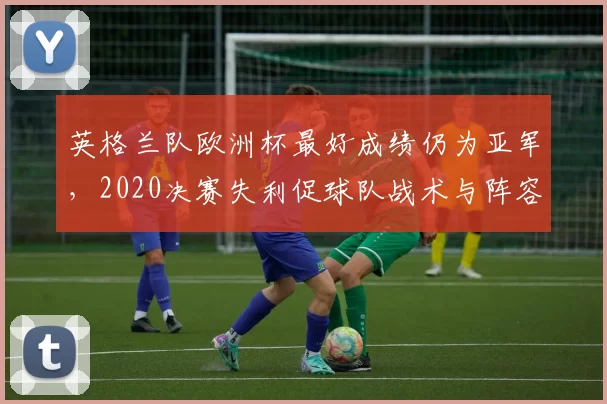 英格兰队欧洲杯最好成绩仍为亚军，2020决赛失利促球队战术与阵容调整