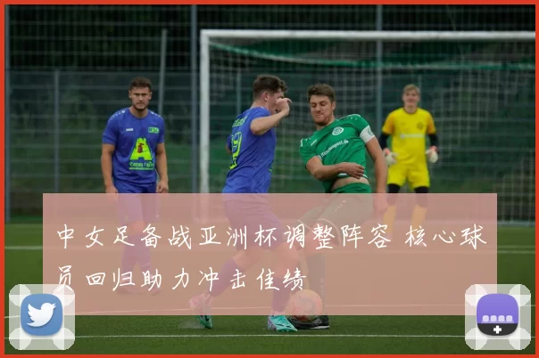 中女足备战亚洲杯调整阵容 核心球员回归助力冲击佳绩