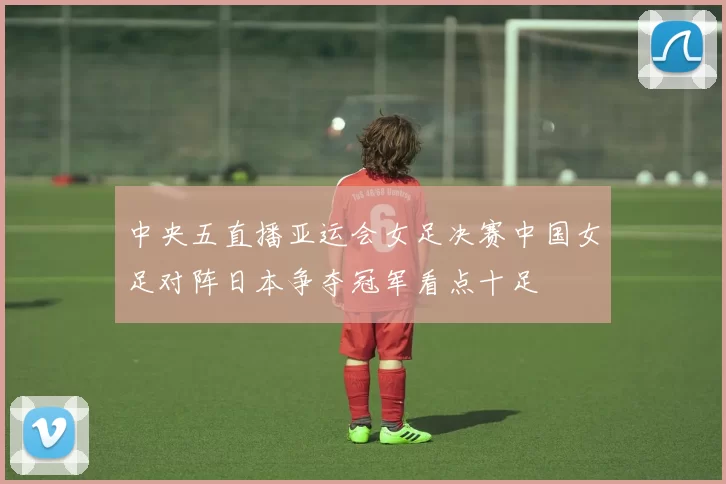 中央五直播亚运会女足决赛中国女足对阵日本争夺冠军看点十足