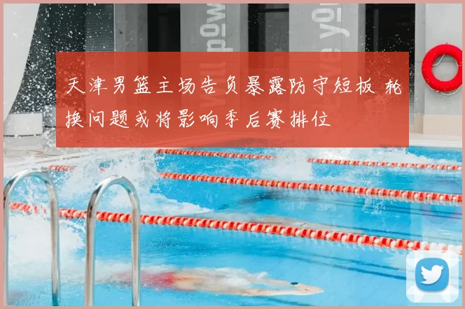 天津男篮主场告负暴露防守短板 轮换问题或将影响季后赛排位