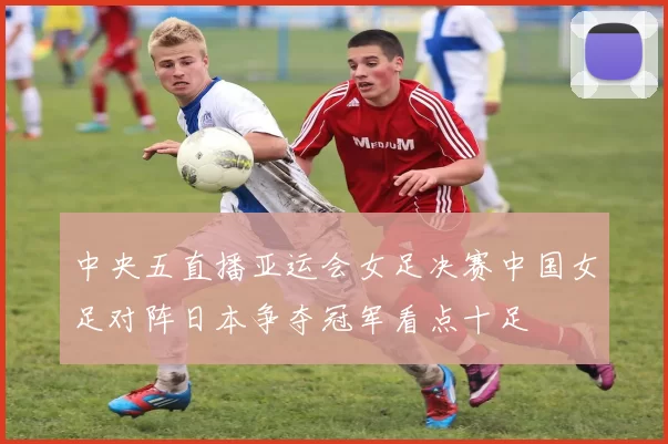 中央五直播亚运会女足决赛中国女足对阵日本争夺冠军看点十足