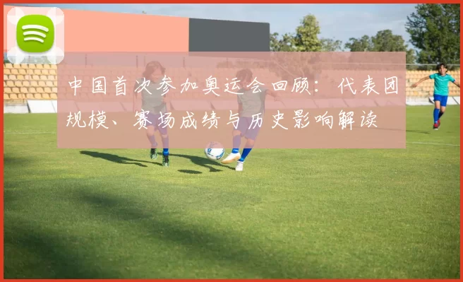 中国首次参加奥运会回顾：代表团规模、赛场成绩与历史影响解读