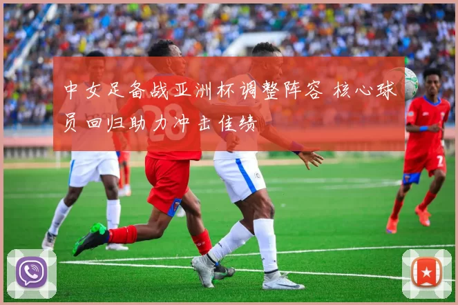 中女足备战亚洲杯调整阵容 核心球员回归助力冲击佳绩