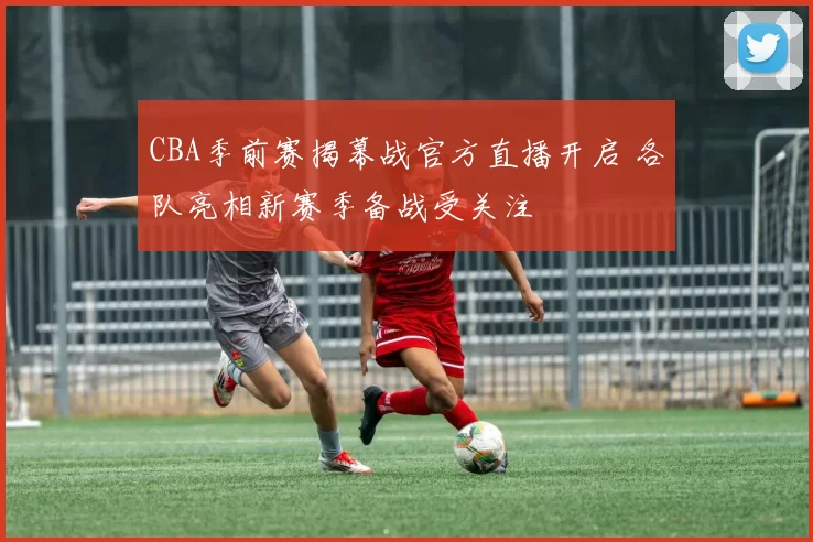 CBA季前赛揭幕战官方直播开启 各队亮相新赛季备战受关注