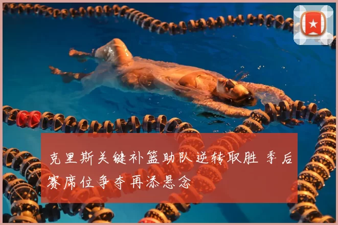 克里斯关键补篮助队逆转取胜 季后赛席位争夺再添悬念