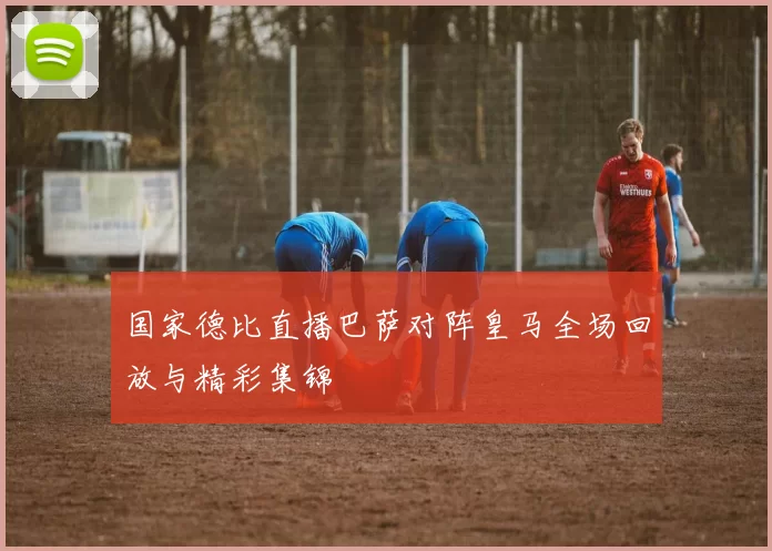 国家德比直播巴萨对阵皇马全场回放与精彩集锦