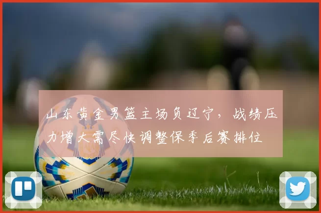 山东黄金男篮主场负辽宁，战绩压力增大需尽快调整保季后赛排位