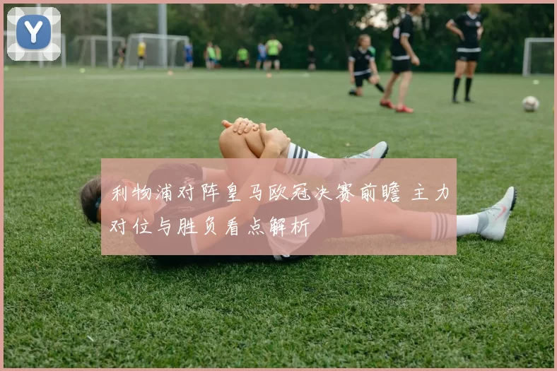 利物浦对阵皇马欧冠决赛前瞻 主力对位与胜负看点解析