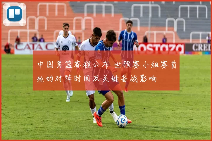 中国男篮赛程公布 世预赛小组赛首轮的对阵时间及关键备战影响